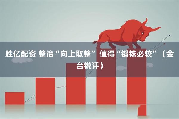 胜亿配资 整治“向上取整” 值得“锱铢必较”（金台锐评）