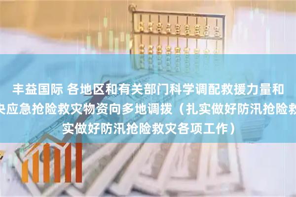 丰益国际 各地区和有关部门科学调配救援力量和救灾物资 中央应急抢险救灾物资向多地调拨（扎实做好防汛抢险救灾各项工作）