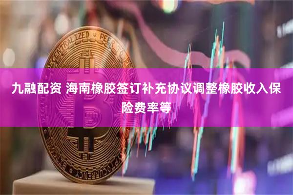 九融配资 海南橡胶签订补充协议调整橡胶收入保险费率等