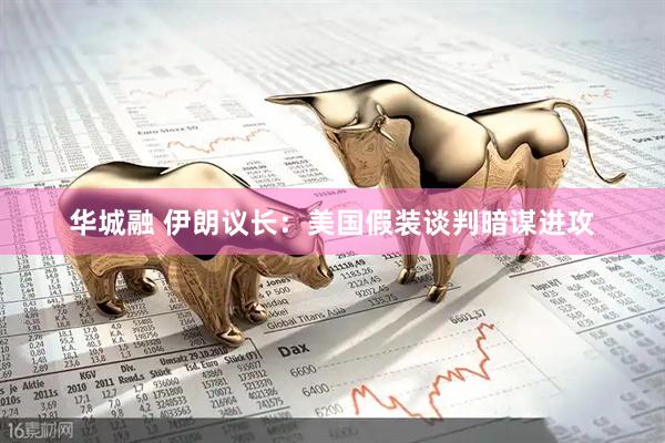 华城融 伊朗议长：美国假装谈判暗谋进攻