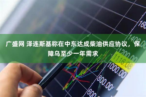 广盛网 泽连斯基称在中东达成柴油供应协议，保障乌至少一年需求