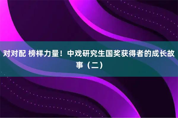 对对配 榜样力量！中戏研究生国奖获得者的成长故事（二）