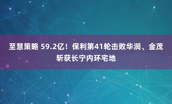 至慧策略 59.2亿！保利第41轮击败华润、金茂斩获长宁内环宅地