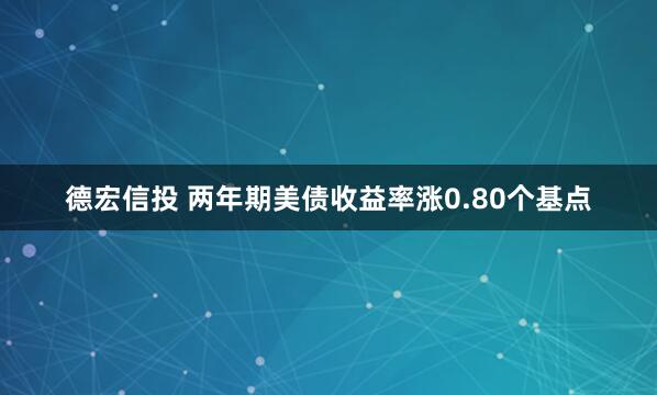 德宏信投 两年期美债收益率涨0.80个基点