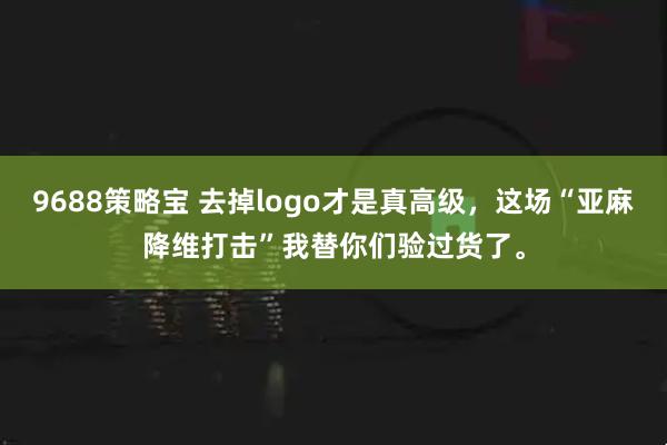 9688策略宝 去掉logo才是真高级，这场“亚麻降维打击”我替你们验过货了。