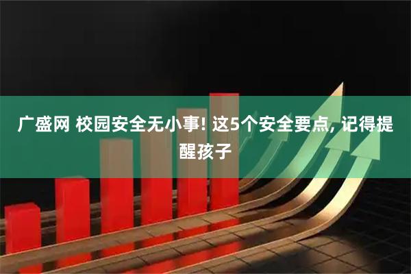 广盛网 校园安全无小事! 这5个安全要点, 记得提醒孩子