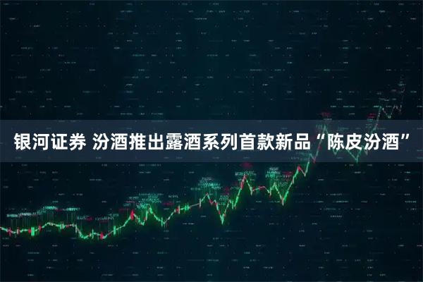 银河证券 汾酒推出露酒系列首款新品“陈皮汾酒”