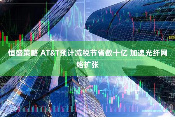 恒盛策略 AT&T预计减税节省数十亿 加速光纤网络扩张