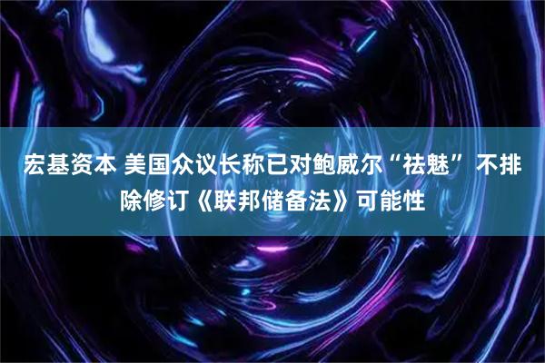 宏基资本 美国众议长称已对鲍威尔“祛魅” 不排除修订《联邦储备法》可能性