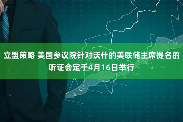 立盟策略 美国参议院针对沃什的美联储主席提名的听证会定于4月16日举行