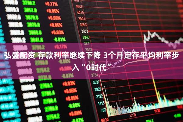 弘盛配资 存款利率继续下降 3个月定存平均利率步入“0时代”