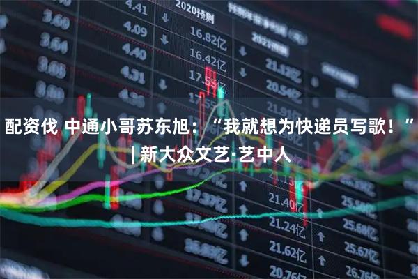 配资伐 中通小哥苏东旭：“我就想为快递员写歌！” | 新大众文艺·艺中人