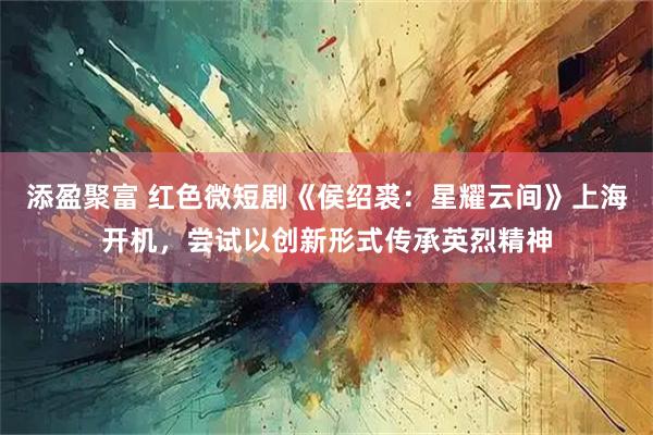 添盈聚富 红色微短剧《侯绍裘：星耀云间》上海开机，尝试以创新形式传承英烈精神