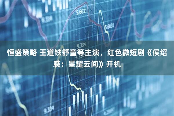 恒盛策略 王道铁舒童等主演，红色微短剧《侯绍裘：星耀云间》开机