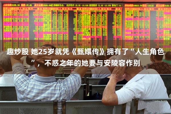 趣炒股 她25岁就凭《甄嬛传》拥有了“人生角色”，不惑之年的她要与安陵容作别