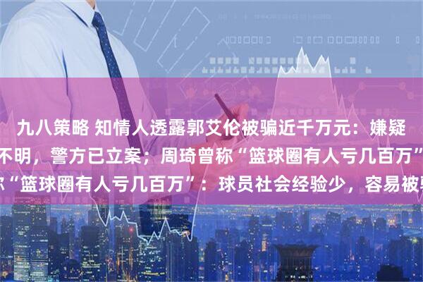 九八策略 知情人透露郭艾伦被骗近千万元：嫌疑人系其好友，资金去向不明，警方已立案；周琦曾称“篮球圈有人亏几百万”：球员社会经验少，容易被骗