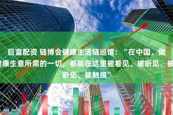 巨富配资 链博会健康生活链巡馆：“在中国，做全球健康生意所需的一切，都能在这里被看见、被听见、被触摸”