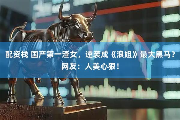 配资栈 国产第一渣女，逆袭成《浪姐》最大黑马？网友：人美心狠！