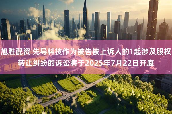 旭胜配资 先导科技作为被告被上诉人的1起涉及股权转让纠纷的诉讼将于2025年7月22日开庭